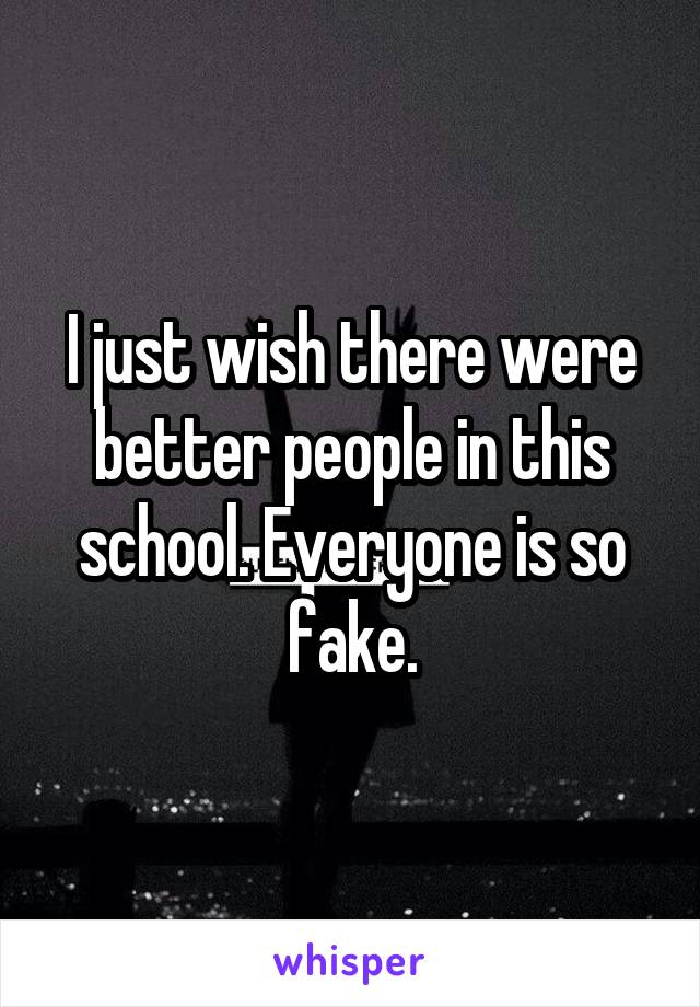 I just wish there were better people in this school. Everyone is so fake.