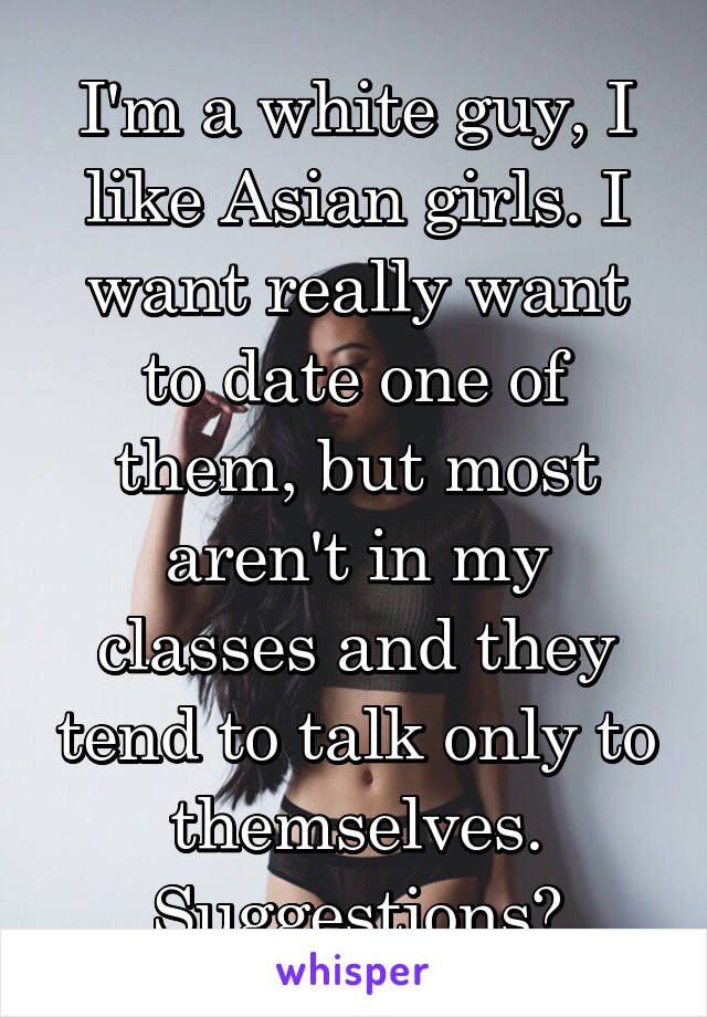 I'm a white guy, I like Asian girls. I want really want to date one of them, but most aren't in my classes and they tend to talk only to themselves. Suggestions?