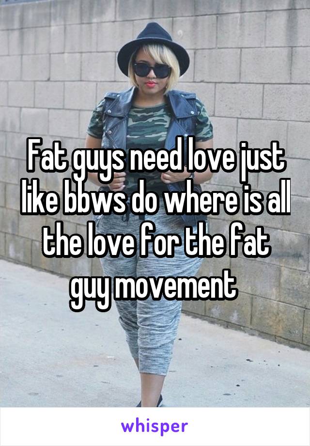 Fat guys need love just like bbws do where is all the love for the fat guy movement 