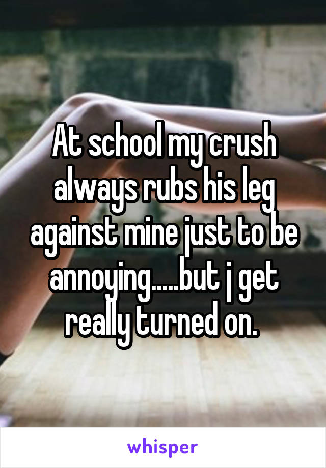 At school my crush always rubs his leg against mine just to be annoying.....but j get really turned on. 