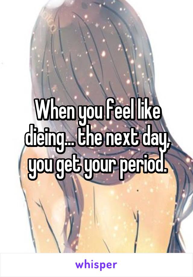 When you feel like dieing... the next day, you get your period.