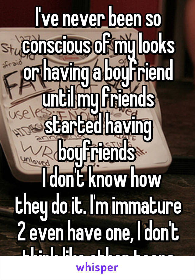 I've never been so conscious of my looks or having a boyfriend until my friends started having boyfriends 
  I don't know how they do it. I'm immature 2 even have one, I don't think like other teens