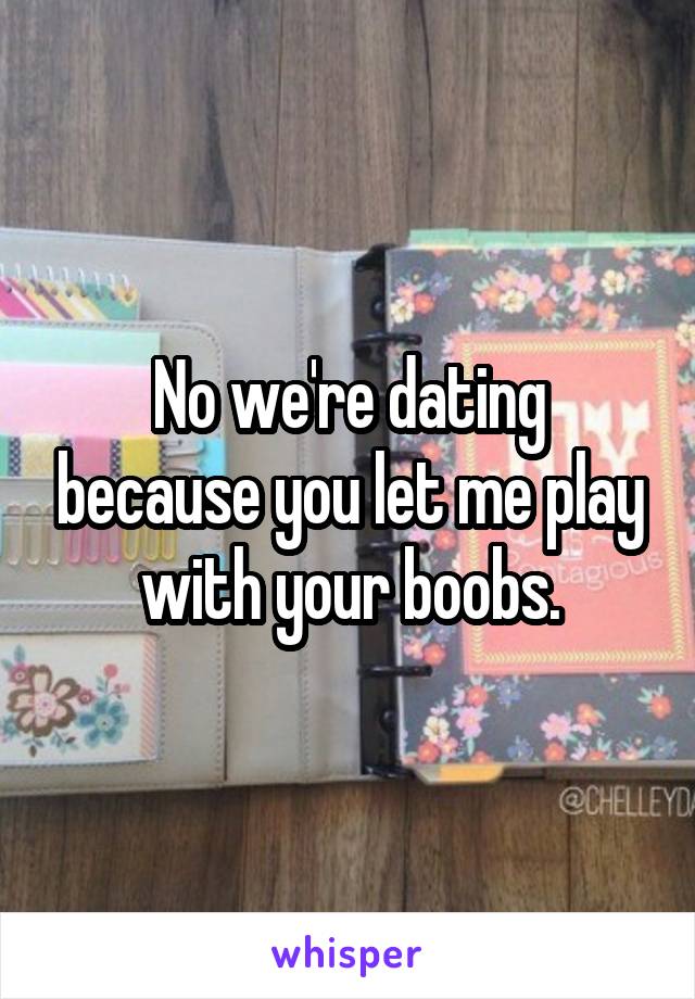 No we're dating because you let me play with your boobs.