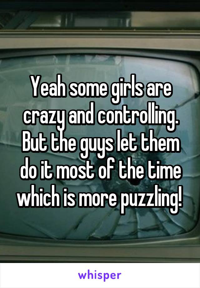 Yeah some girls are crazy and controlling. But the guys let them do it most of the time which is more puzzling! 