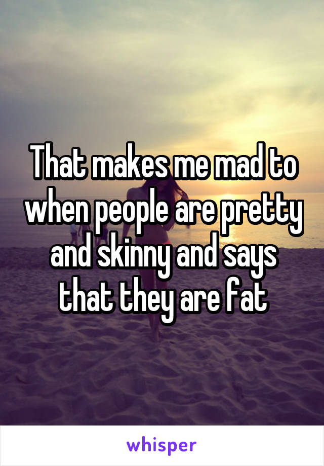 That makes me mad to when people are pretty and skinny and says that they are fat