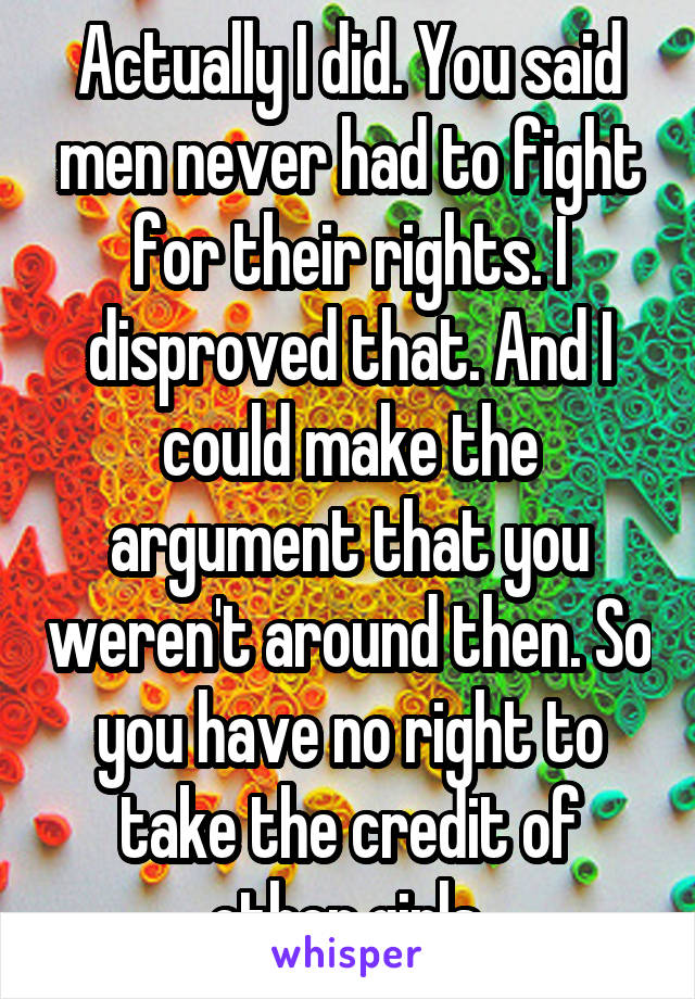 Actually I did. You said men never had to fight for their rights. I disproved that. And I could make the argument that you weren't around then. So you have no right to take the credit of other girls.