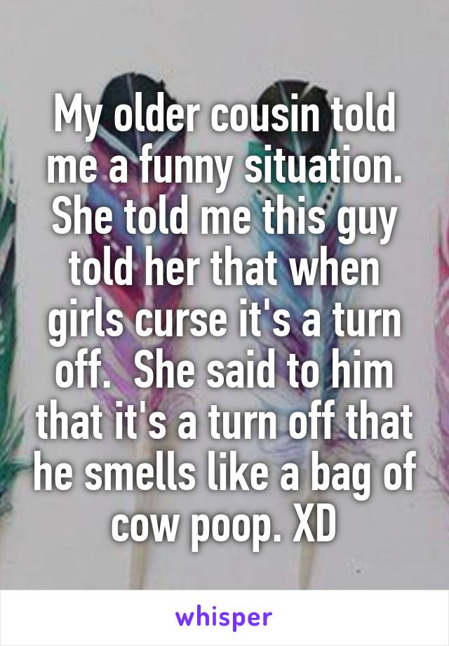 My older cousin told me a funny situation. She told me this guy told her that when girls curse it's a turn off.  She said to him that it's a turn off that he smells like a bag of cow poop. XD