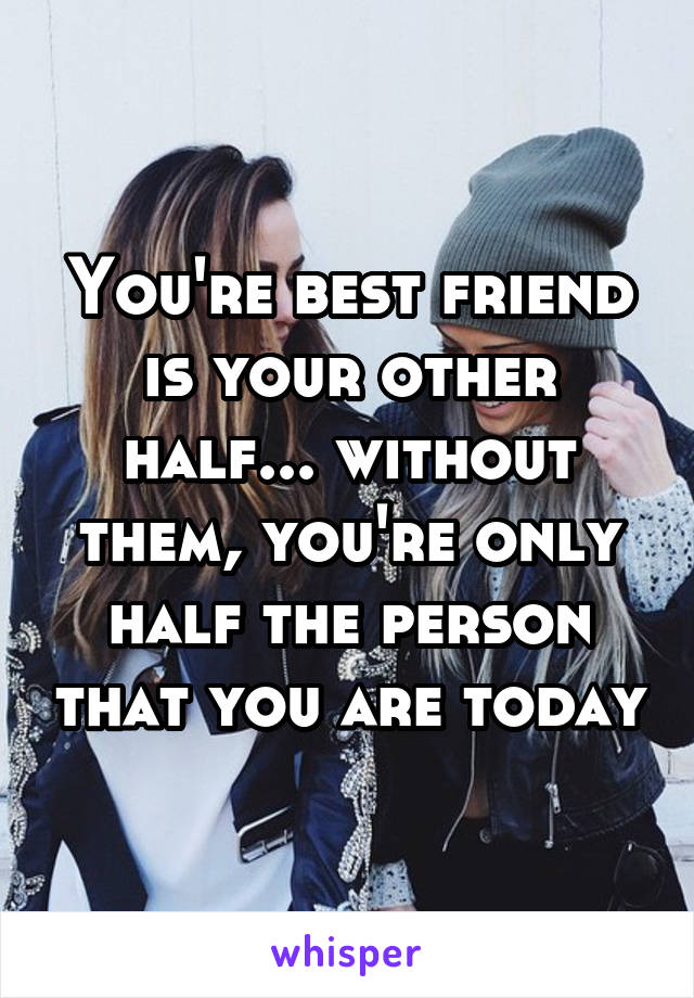 You're best friend is your other half... without them, you're only half the person that you are today