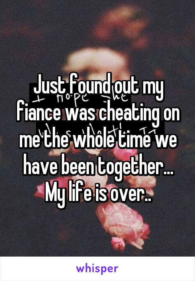Just found out my fiance was cheating on me the whole time we have been together... My life is over..