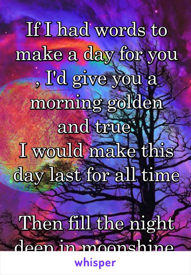 If I had words to make a day for you , I'd give you a morning golden and true 
I would make this day last for all time 
Then fill the night deep in moonshine.