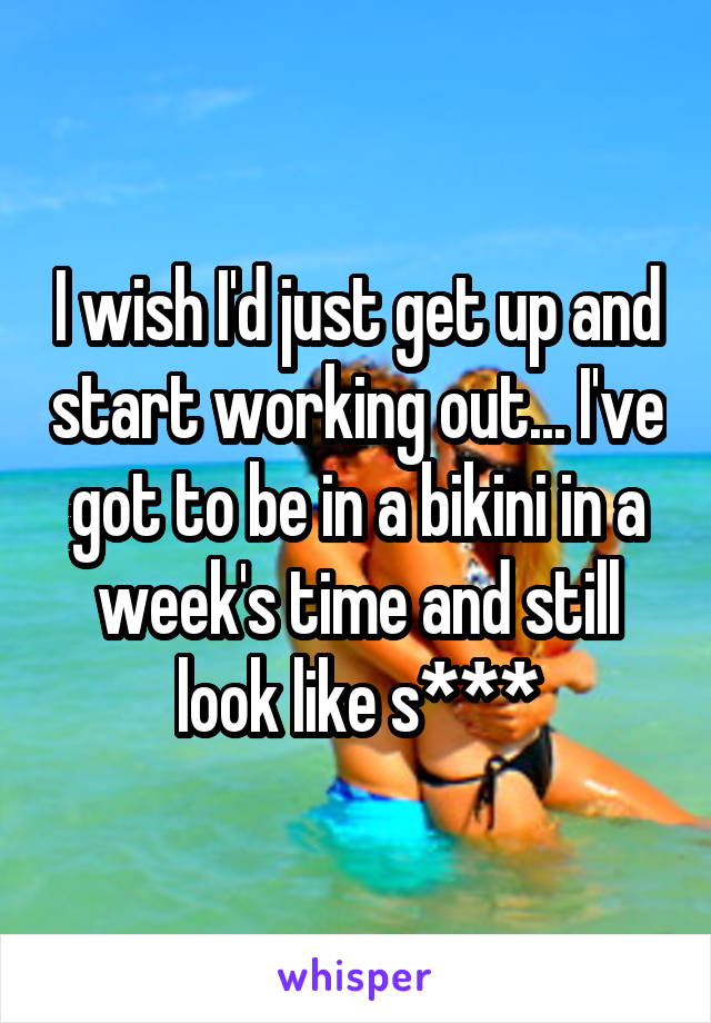 I wish I'd just get up and start working out... I've got to be in a bikini in a week's time and still look like s***