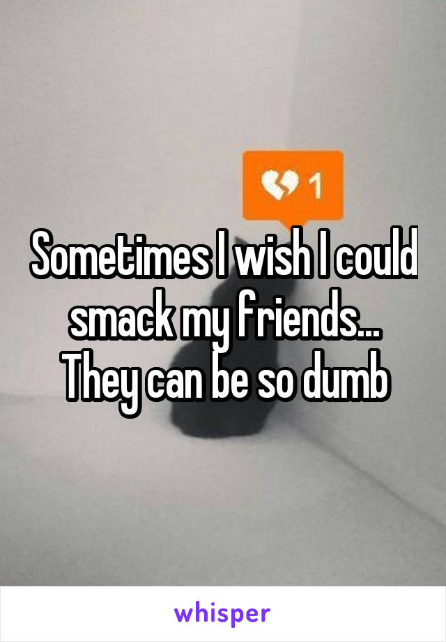 Sometimes I wish I could smack my friends... They can be so dumb
