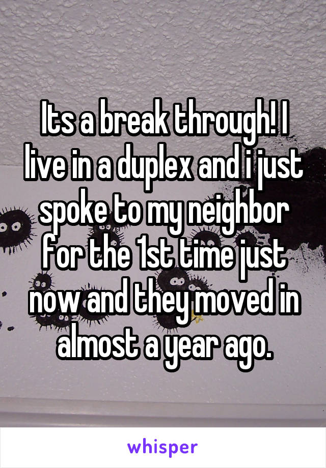 Its a break through! I live in a duplex and i just spoke to my neighbor for the 1st time just now and they moved in almost a year ago.