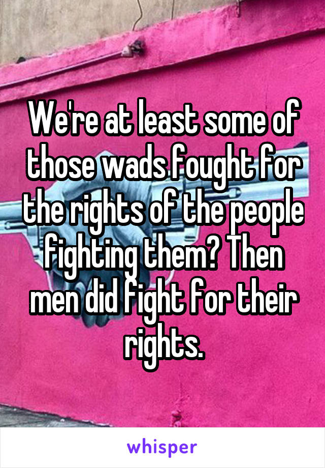 We're at least some of those wads fought for the rights of the people fighting them? Then men did fight for their rights.