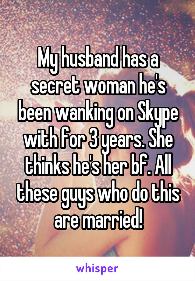 My husband has a secret woman he's been wanking on Skype with for 3 years. She thinks he's her bf. All these guys who do this are married!