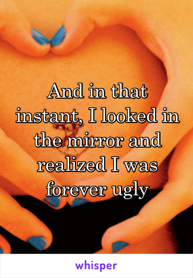 And in that instant, I looked in the mirror and realized I was forever ugly
