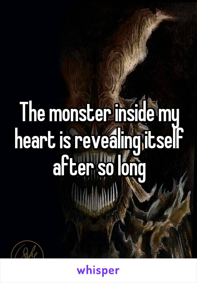The monster inside my heart is revealing itself after so long