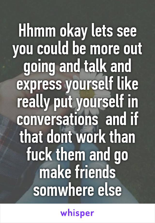 Hhmm okay lets see you could be more out going and talk and express yourself like really put yourself in conversations  and if that dont work than fuck them and go make friends somwhere else