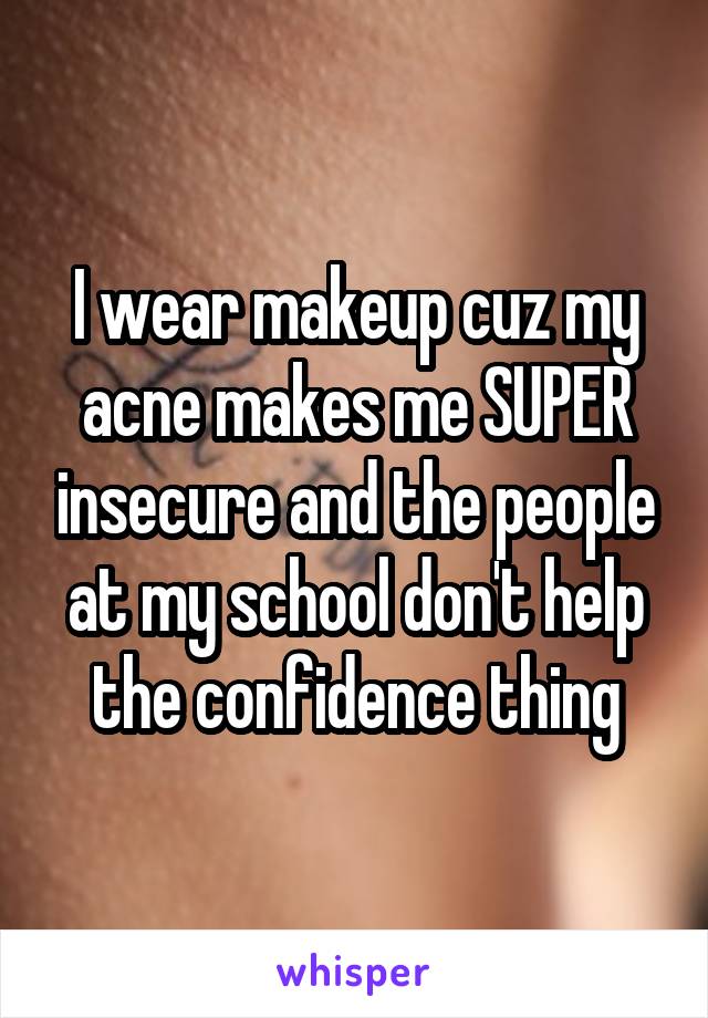 I wear makeup cuz my acne makes me SUPER insecure and the people at my school don't help the confidence thing