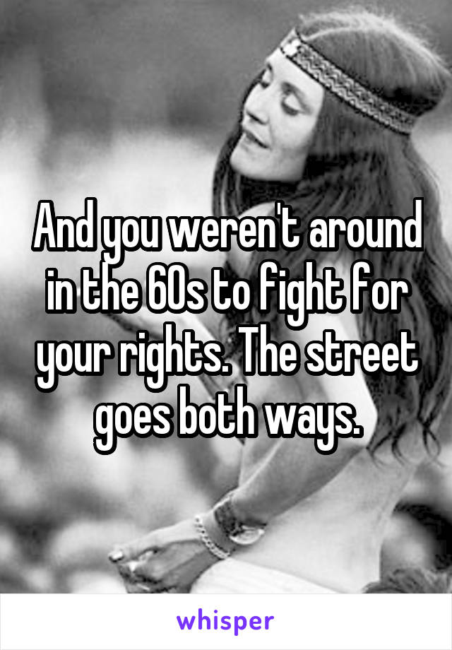 And you weren't around in the 60s to fight for your rights. The street goes both ways.