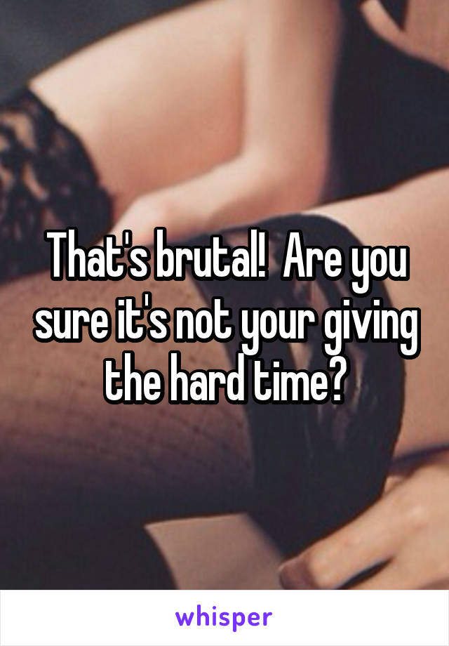 That's brutal!  Are you sure it's not your giving the hard time?