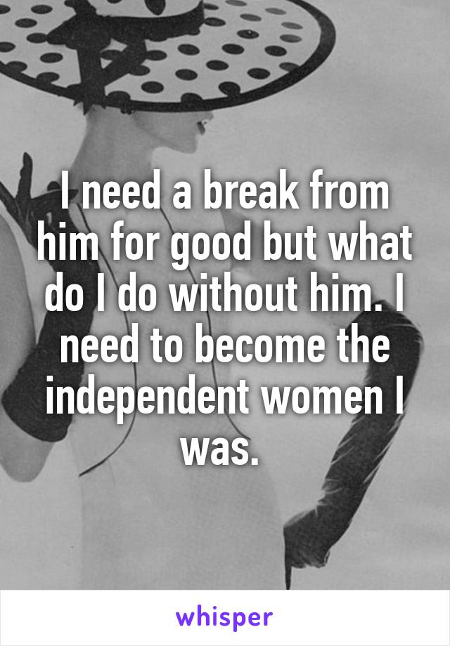 I need a break from him for good but what do I do without him. I need to become the independent women I was. 