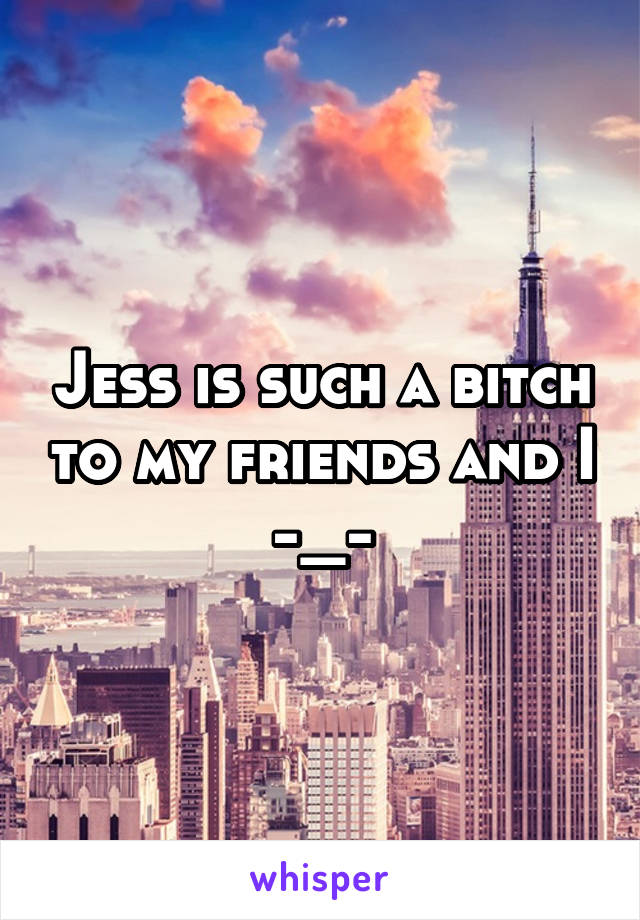 Jess is such a bitch to my friends and I -_-