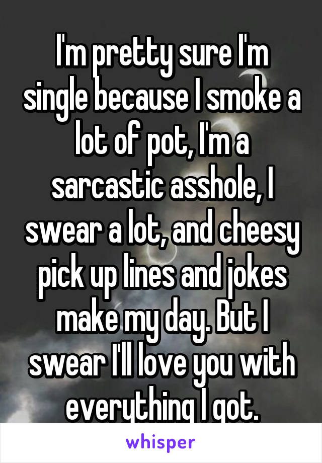 I'm pretty sure I'm single because I smoke a lot of pot, I'm a sarcastic asshole, I swear a lot, and cheesy pick up lines and jokes make my day. But I swear I'll love you with everything I got.