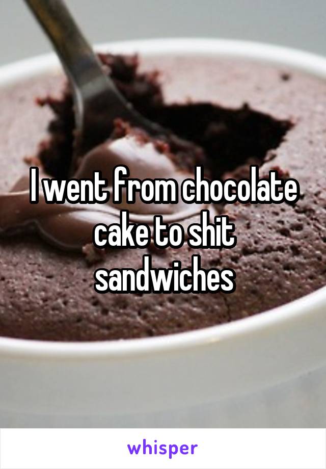 I went from chocolate cake to shit sandwiches