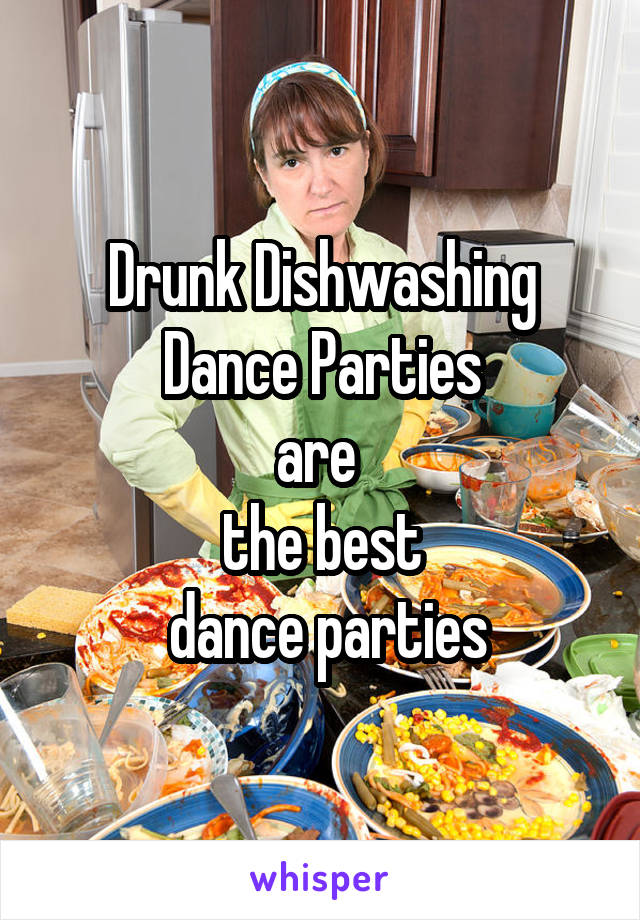 Drunk Dishwashing Dance Parties
are 
the best
 dance parties