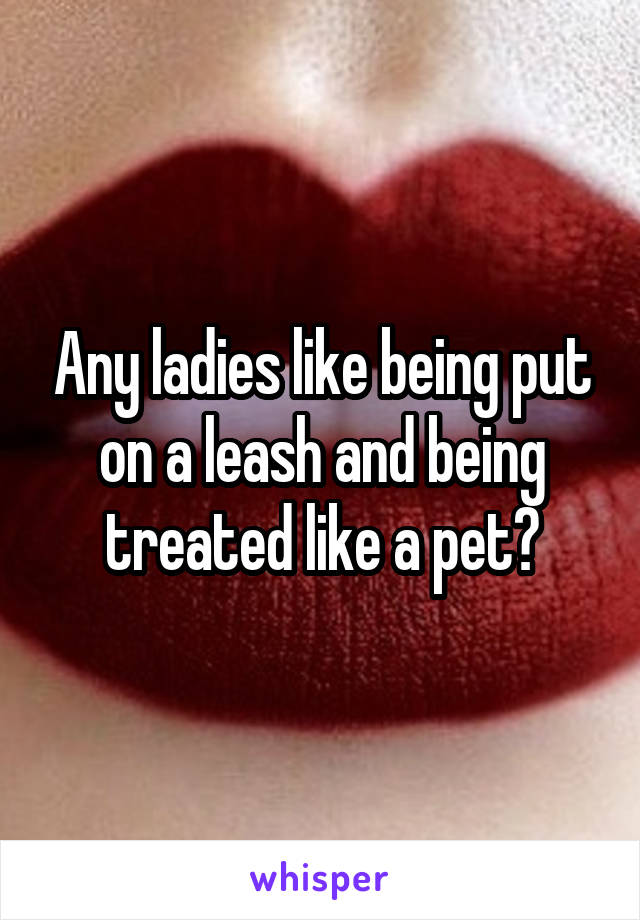 Any ladies like being put on a leash and being treated like a pet?