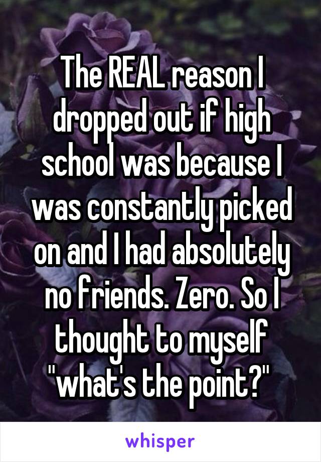 The REAL reason I dropped out if high school was because I was constantly picked on and I had absolutely no friends. Zero. So I thought to myself "what's the point?" 