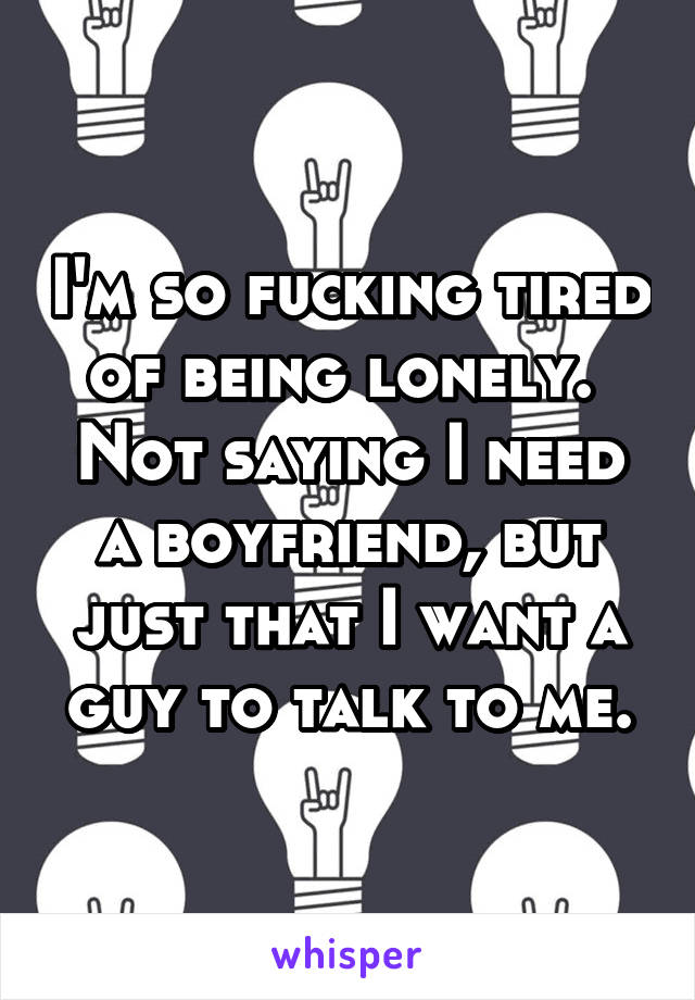 I'm so fucking tired of being lonely. 
Not saying I need a boyfriend, but just that I want a guy to talk to me.