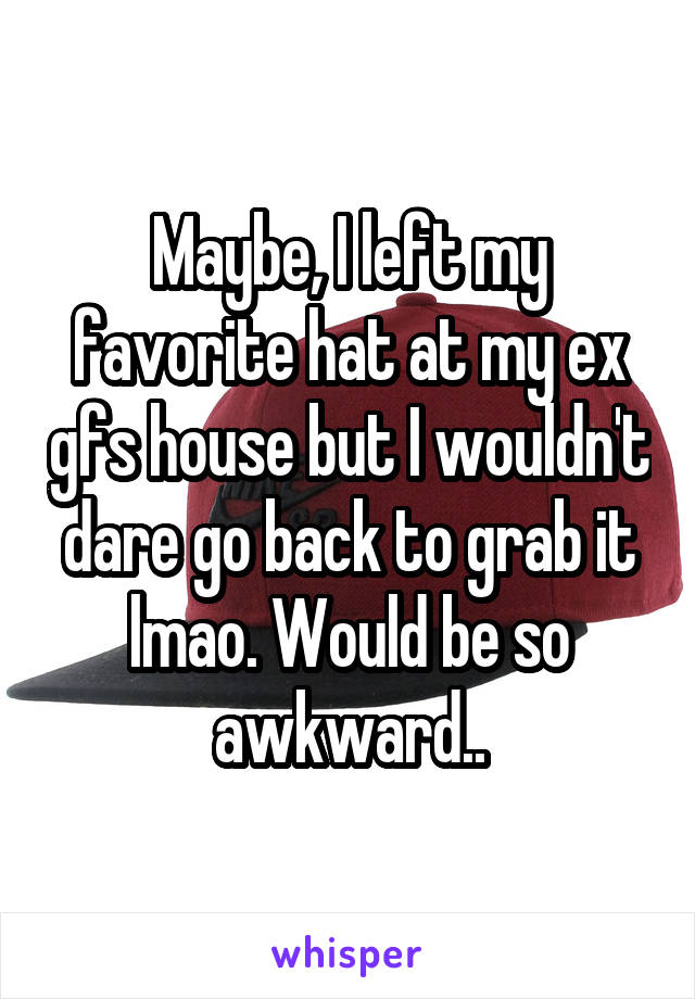 Maybe, I left my favorite hat at my ex gfs house but I wouldn't dare go back to grab it lmao. Would be so awkward..