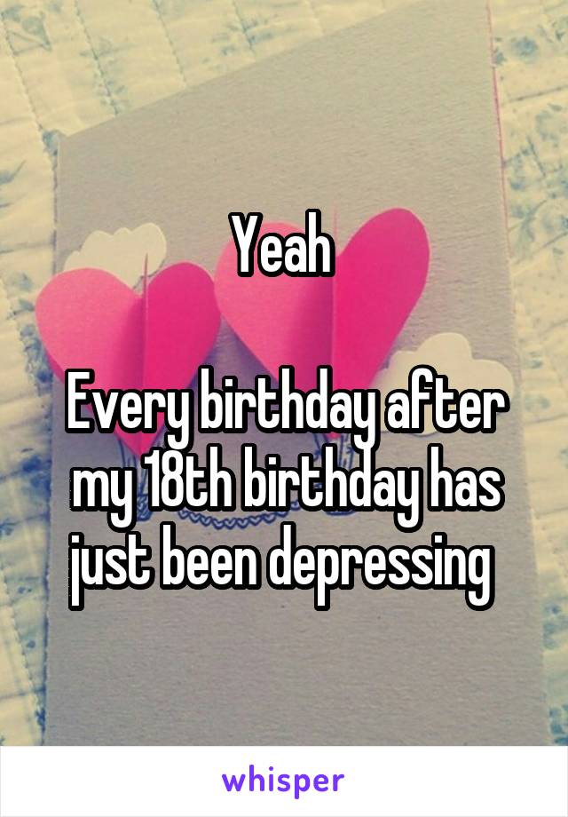 Yeah 

Every birthday after my 18th birthday has just been depressing 