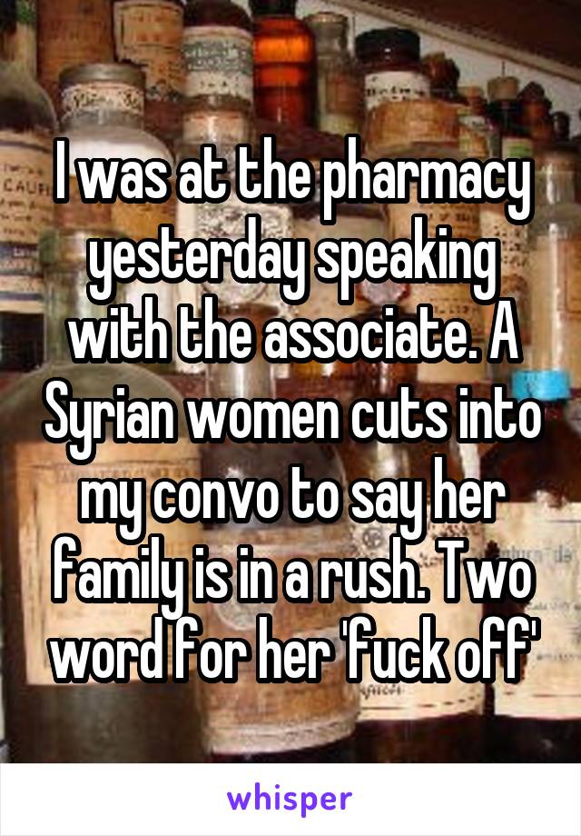 I was at the pharmacy yesterday speaking with the associate. A Syrian women cuts into my convo to say her family is in a rush. Two word for her 'fuck off'