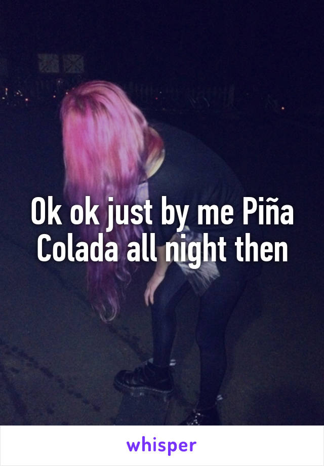 Ok ok just by me Piña Colada all night then