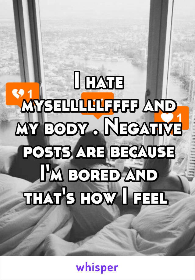 I hate myselllllffff and my body . Negative posts are because I'm bored and that's how I feel 