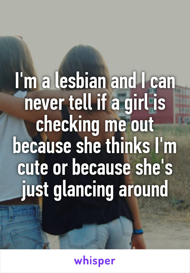 I'm a lesbian and I can never tell if a girl is checking me out because she thinks I'm cute or because she's just glancing around