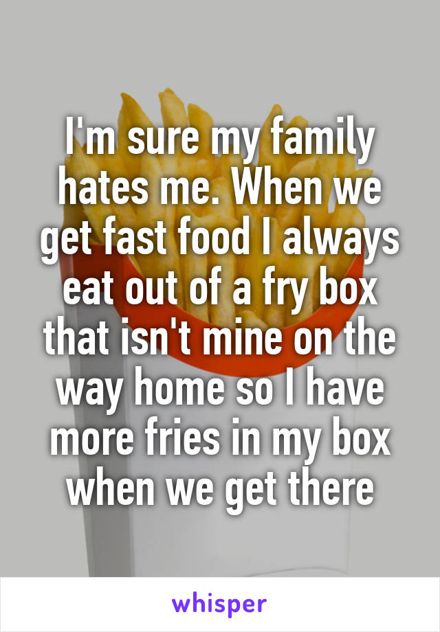 I'm sure my family hates me. When we get fast food I always eat out of a fry box that isn't mine on the way home so I have more fries in my box when we get there