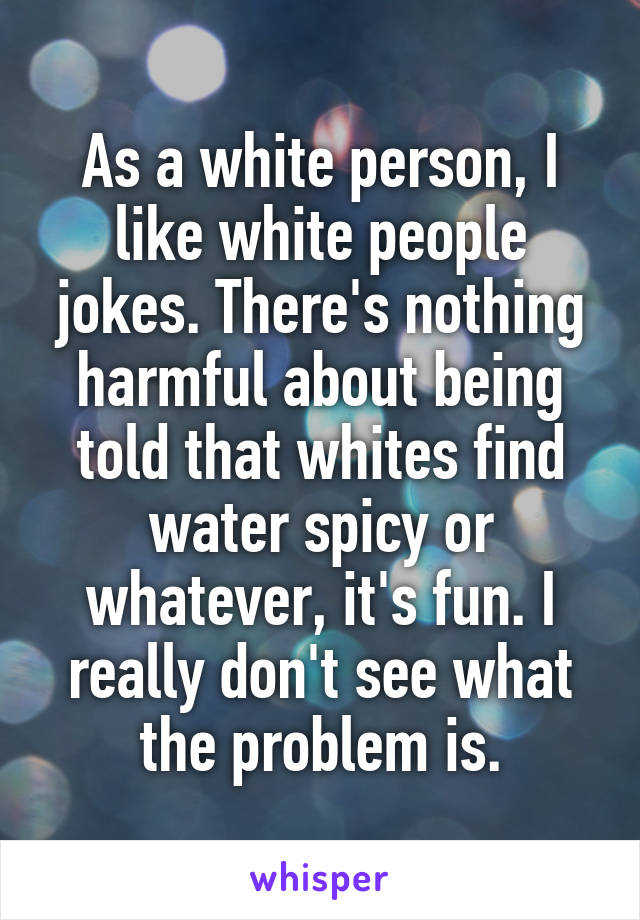 As a white person, I like white people jokes. There's nothing harmful about being told that whites find water spicy or whatever, it's fun. I really don't see what the problem is.