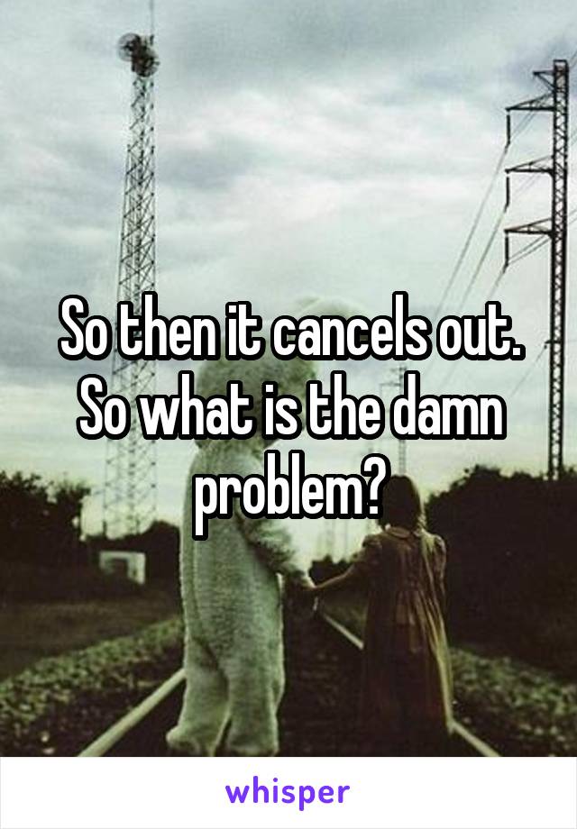 So then it cancels out. So what is the damn problem?