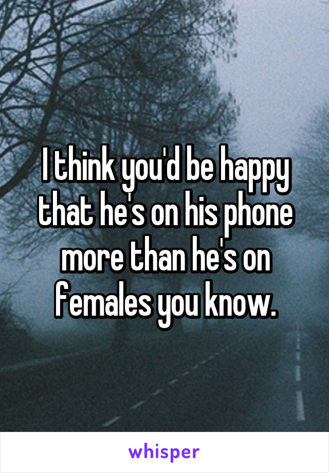 I think you'd be happy that he's on his phone more than he's on females you know.