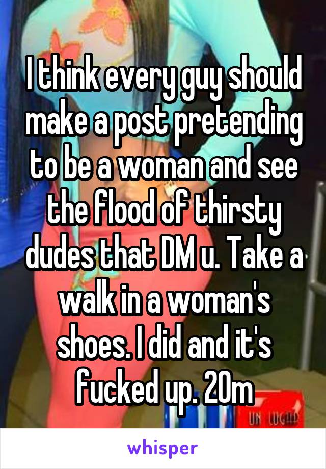 I think every guy should make a post pretending to be a woman and see the flood of thirsty dudes that DM u. Take a walk in a woman's shoes. I did and it's fucked up. 20m