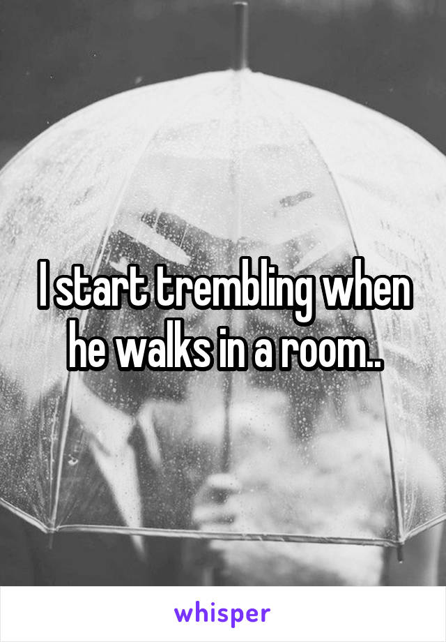 I start trembling when he walks in a room..