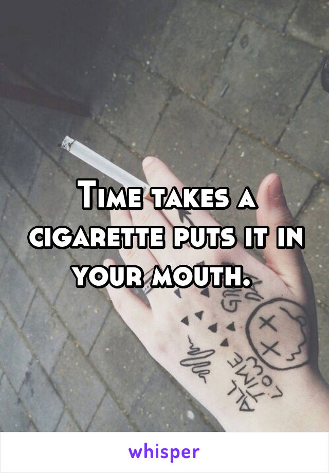 Time takes a cigarette puts it in your mouth. 