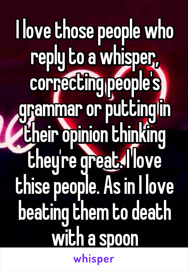 I love those people who reply to a whisper, correcting people's grammar or putting in their opinion thinking they're great. I love thise people. As in I love beating them to death with a spoon