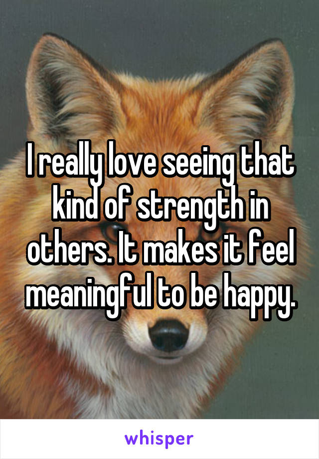 I really love seeing that kind of strength in others. It makes it feel meaningful to be happy.