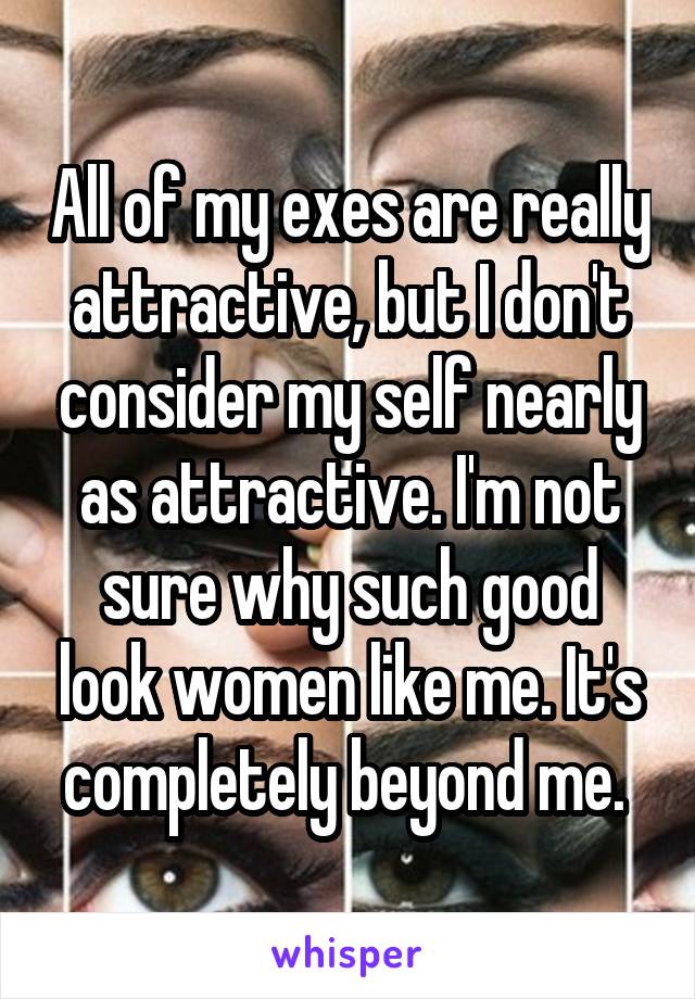 All of my exes are really attractive, but I don't consider my self nearly as attractive. I'm not sure why such good look women like me. It's completely beyond me. 