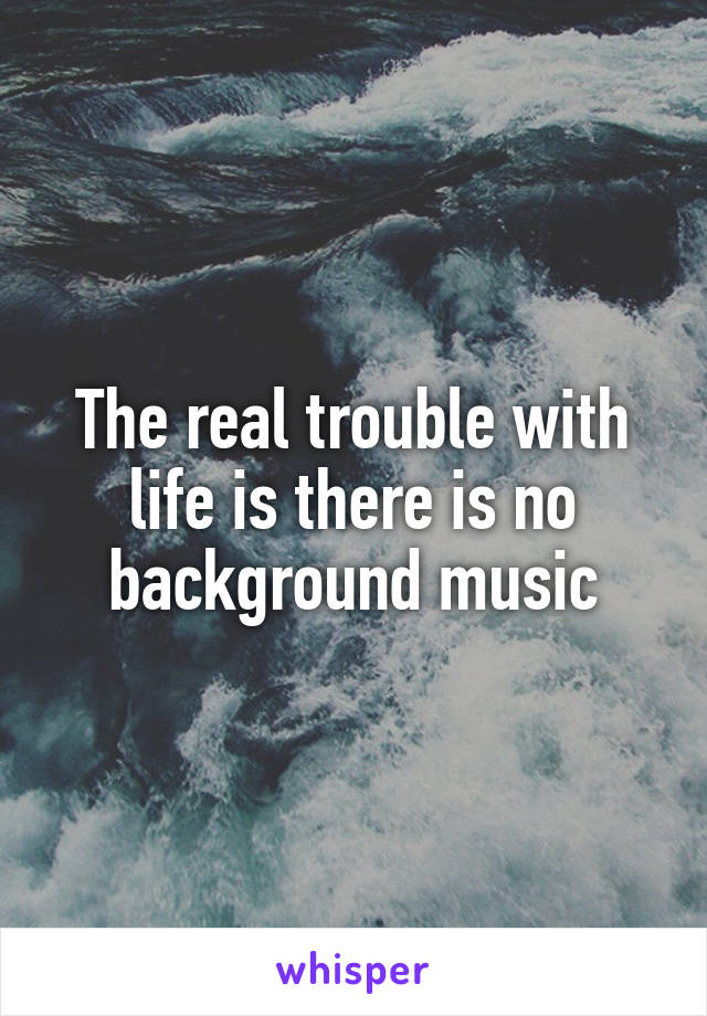 The real trouble with life is there is no background music
